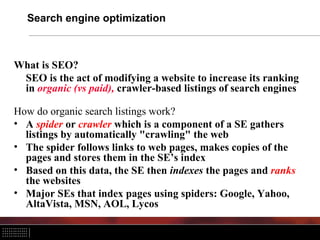 Search engine optimization



What is SEO?
 SEO is the act of modifying a website to increase its ranking
 in organic (vs paid), crawler-based listings of search engines

How do organic search listings work?
• A spider or crawler which is a component of a SE gathers
  listings by automatically "crawling" the web
• The spider follows links to web pages, makes copies of the
  pages and stores them in the SE’s index
• Based on this data, the SE then indexes the pages and ranks
  the websites
• Major SEs that index pages using spiders: Google, Yahoo,
  AltaVista, MSN, AOL, Lycos
 