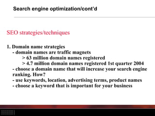 Search engine optimization/cont’d



SEO strategies/techniques

1. Domain name strategies
   - domain names are traffic magnets
        > 63 million domain names registered
        > 4.7 million domain names registered 1st quarter 2004
   - choose a domain name that will increase your search engine
   ranking. How?
   - use keywords, location, advertising terms, product names
   - choose a keyword that is important for your business
 