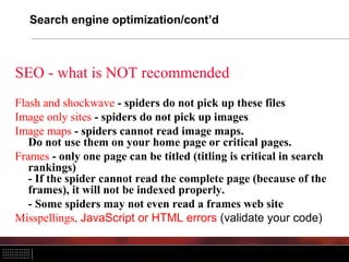 Search engine optimization/cont’d



SEO - what is NOT recommended
Flash and shockwave - spiders do not pick up these files
Image only sites - spiders do not pick up images
Image maps - spiders cannot read image maps.
   Do not use them on your home page or critical pages.
Frames - only one page can be titled (titling is critical in search
   rankings)
   - If the spider cannot read the complete page (because of the
   frames), it will not be indexed properly.
   - Some spiders may not even read a frames web site
Misspellings, JavaScript or HTML errors (validate your code)
 