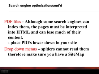 Search engine optimization/cont’d



PDF files - Although some search engines can
 index them, the pages must be interpreted
 into HTML and can lose much of their
 content.
 - place PDFs lower down in your site
Drop down menus – spiders cannot read them
 therefore make sure you have a SiteMap
 