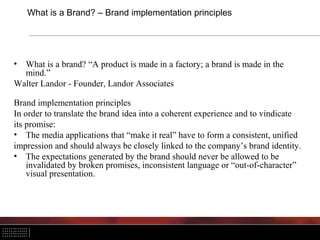 What is a Brand? – Brand implementation principles




• What is a brand? “A product is made in a factory; a brand is made in the
  mind.”
Walter Landor - Founder, Landor Associates

Brand implementation principles
In order to translate the brand idea into a coherent experience and to vindicate
its promise:
• The media applications that “make it real” have to form a consistent, unified
impression and should always be closely linked to the company’s brand identity.
• The expectations generated by the brand should never be allowed to be
    invalidated by broken promises, inconsistent language or “out-of-character”
    visual presentation.
 