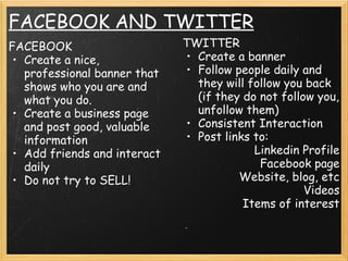 FACEBOOK AND TWITTER
FACEBOOK
• Create a nice,
professional banner that
shows who you are and
what you do.
• Create a business page
and post good, valuable
information
• Add friends and interact
daily
• Do not try to SELL!
TWITTER
• Create a banner
• Follow people daily and
they will follow you back
(if they do not follow you,
unfollow them)
• Consistent Interaction
• Post links to:
    Linkedin Profile
    Facebook page
    Website, blog, etc
    Videos
    Items of interest
    
 