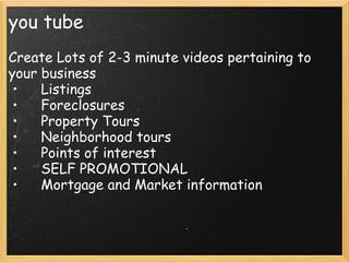 you tube
Create Lots of 2-3 minute videos pertaining to
your business
•     Listings
•     Foreclosures
•     Property Tours
•     Neighborhood tours
•     Points of interest
•     SELF PROMOTIONAL
•     Mortgage and Market information
 
 
    
 