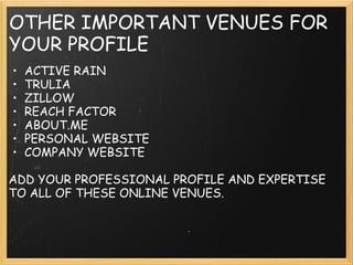 OTHER IMPORTANT VENUES FOR
YOUR PROFILE
• ACTIVE RAIN
• TRULIA
• ZILLOW
• REACH FACTOR
• ABOUT.ME
• PERSONAL WEBSITE
• COMPANY WEBSITE
 
ADD YOUR PROFESSIONAL PROFILE AND EXPERTISE
TO ALL OF THESE ONLINE VENUES.
 