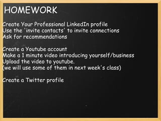 HOMEWORK
Create Your Professional LinkedIn profile
Use the 'invite contacts' to invite connections
Ask for recommendations
Create a Youtube account
Make a 1 minute video introducing yourself/business
Upload the video to youtube.
(we will use some of them in next week's class)
Create a Twitter profile
 
