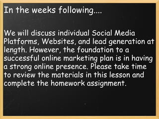 In the weeks following....
We will discuss individual Social Media
Platforms, Websites, and lead generation at
length. However, the foundation to a
successful online marketing plan is in having
a strong online presence. Please take time
to review the materials in this lesson and
complete the homework assignment.
 
 