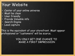 Your Website
• Center of your online universe
• Must be clean
• User friendly
• Provide Valuable info
• Search Engine
• Lead capture
This is the equivalent of your storefront. Must appear
professional or "customers" will be scarce.
YOU ONLY GET ONE CHANCE TO 
MAKE A FIRST IMPRESSION
 
