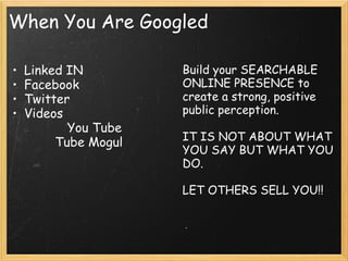 When You Are Googled  
• Linked IN
• Facebook
• Twitter
• Videos
    You Tube
    Tube Mogul   
Build your SEARCHABLE
ONLINE PRESENCE to
create a strong, positive
public perception.
 
IT IS NOT ABOUT WHAT
YOU SAY BUT WHAT YOU
DO.
 
LET OTHERS SELL YOU!!
 