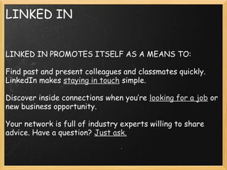 LINKED IN
 
LINKED IN PROMOTES ITSELF AS A MEANS TO:
 
Find past and present colleagues and classmates quickly.
LinkedIn makes staying in touch simple.
 
Discover inside connections when you’re looking for a job or
new business opportunity.
 
Your network is full of industry experts willing to share
advice. Have a question? Just ask.
 