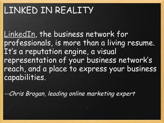 LINKED IN REALITY
LinkedIn, the business network for
professionals, is more than a living resume.
It’s a reputation engine, a visual
representation of your business network’s
reach, and a place to express your business
capabilities.
 
--Chris Brogan, leading online marketing expert
 