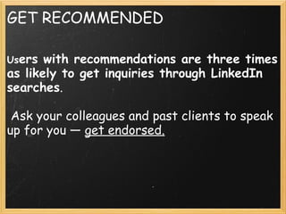 GET RECOMMENDED
Users with recommendations are three times
as likely to get inquiries through LinkedIn
searches.
 
 Ask your colleagues and past clients to speak
up for you — get endorsed.
 
 
 