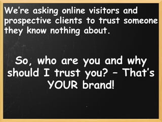 We’re asking online visitors and
prospective clients to trust someone
they know nothing about.
 
 
So, who are you and why
should I trust you? – That’s
YOUR brand!
 
