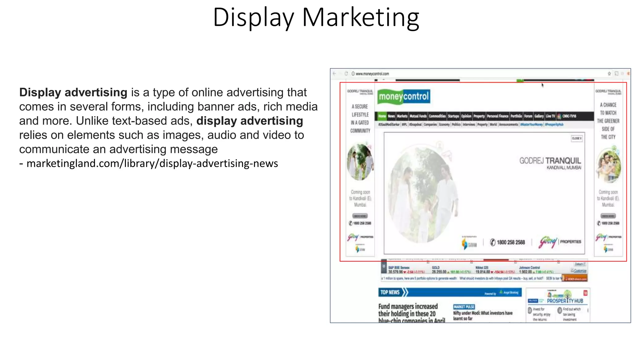 Display Marketing
Display advertising is a type of online advertising that
comes in several forms, including banner ads, rich media
and more. Unlike text-based ads, display advertising
relies on elements such as images, audio and video to
communicate an advertising message
- marketingland.com/library/display-advertising-news
 