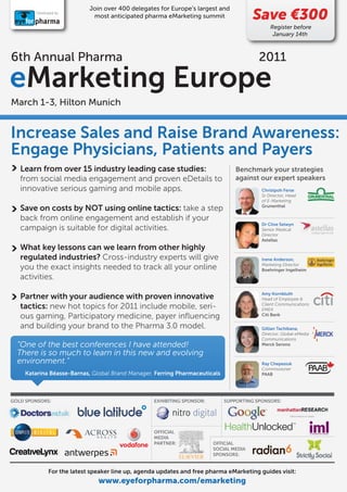 Join over 400 delegates for Europe’s largest and
         Developed by:
                              most anticipated pharma eMarketing summit                  Save €300
                                                                                               Register before
                                                                                                January 14th



6th Annual Pharma                                                                         2011

eMarketing Europe
March 1-3, Hilton Munich


Increase Sales and Raise Brand Awareness:
Engage Physicians, Patients and Payers
   Learn from over 15 industry leading case studies:                              Benchmark your strategies
   from social media engagement and proven eDetails to                            against our expert speakers
   innovative serious gaming and mobile apps.                                              Christpoh Ferse
                                                                                           Sr Director, Head
                                                                                           of E-Marketing
   Save on costs by NOT using online tactics: take a step                                  Grunenthal

   back from online engagement and establish if your
                                                                                           Dr Clive Selwyn
   campaign is suitable for digital activities.                                            Senior Medical
                                                                                           Director
                                                                                           Astellas
   What key lessons can we learn from other highly
   regulated industries? Cross-industry experts will give                                  Irene Anderson,
   you the exact insights needed to track all your online                                  Marketing Director
                                                                                           Boehringer Ingelheim
   activities.
                                                                                           Amy Kornbluth
   Partner with your audience with proven innovative                                       Head of Employee &
   tactics: new hot topics for 2011 include mobile, seri-                                  Client Communications
                                                                                           EMEA
   ous gaming, Participatory medicine, payer inﬂuencing                                    Citi Bank

   and building your brand to the Pharma 3.0 model.                                        Gillian Tachibana,
                                                                                           Director, Global eMedia
                                                                                           Communications
  “One of the best conferences I have attended!                                            Merck Serono

  There is so much to learn in this new and evolving
  environment.”                                                                            Ray Chepesiuk
                                                                                           Commissioner
     Katarina Béasse-Barnas, Global Brand Manager, Ferring Pharmaceuticals                 PAAB




GOLD SPONSORS:                                      EXHIBITING SPONSOR:       SUPPORTING SPONSORS:




                                                    OFFICIAL
                                                    MEDIA
                                                    PARTNER:              OFFICIAL
                                                                          SOCIAL MEDIA
                                                                          SPONSORS:


               For the latest speaker line up, agenda updates and free pharma eMarketing guides visit:
                                www.eyeforpharma.com/emarketing
 