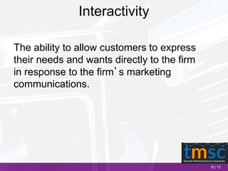 8 | 12
Interactivity
The ability to allow customers to express
their needs and wants directly to the firm
in response to the firm’s marketing
communications.
 
