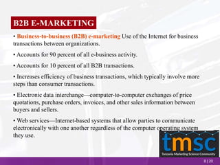 8 | 20
B2B E-MARKETING
• Business-to-business (B2B) e-marketing Use of the Internet for business
transactions between organizations.
• Accounts for 90 percent of all e-business activity.
• Accounts for 10 percent of all B2B transactions.
• Increases efficiency of business transactions, which typically involve more
steps than consumer transactions.
• Electronic data interchange—computer-to-computer exchanges of price
quotations, purchase orders, invoices, and other sales information between
buyers and sellers.
• Web services—Internet-based systems that allow parties to communicate
electronically with one another regardless of the computer operating system
they use.
 