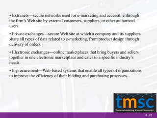 8 | 21
• Extranets—secure networks used for e-marketing and accessible through
the firm’s Web site by external customers, suppliers, or other authorized
users.
• Private exchanges—secure Web site at which a company and its suppliers
share all types of data related to e-marketing, from product design through
delivery of orders.
• Electronic exchanges—online marketplaces that bring buyers and sellers
together in one electronic marketplace and cater to a specific industry’s
needs.
• E-procurement—Web-based systems that enable all types of organizations
to improve the efficiency of their bidding and purchasing processes.
 