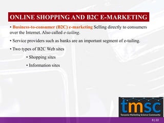 8 | 22
ONLINE SHOPPING AND B2C E-MARKETING
• Business-to-consumer (B2C) e-marketing Selling directly to consumers
over the Internet. Also called e-tailing.
• Service providers such as banks are an important segment of e-tailing.
• Two types of B2C Web sites
• Shopping sites
• Information sites
 