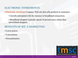 8 | 23
ELECTRONIC STOREFRONTS
• Electronic storefront Company Web site that sells products to customers.
• Growth anticipated with the increase in broadband connections.
• Broadband shoppers typically spend 34 percent more online than
narrowband shoppers.
BENEFITS OF B2C E-MARKETING
• Lower prices.
• Convenience.
• Personalization.
 