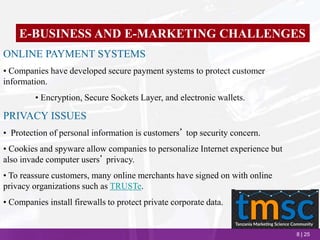 8 | 25
E-BUSINESS AND E-MARKETING CHALLENGES
ONLINE PAYMENT SYSTEMS
• Companies have developed secure payment systems to protect customer
information.
• Encryption, Secure Sockets Layer, and electronic wallets.
PRIVACY ISSUES
• Protection of personal information is customers’ top security concern.
• Cookies and spyware allow companies to personalize Internet experience but
also invade computer users’ privacy.
• To reassure customers, many online merchants have signed on with online
privacy organizations such as TRUSTe.
• Companies install firewalls to protect private corporate data.
 