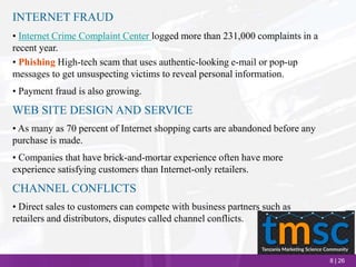 8 | 26
INTERNET FRAUD
• Internet Crime Complaint Center logged more than 231,000 complaints in a
recent year.
• Phishing High-tech scam that uses authentic-looking e-mail or pop-up
messages to get unsuspecting victims to reveal personal information.
• Payment fraud is also growing.
WEB SITE DESIGN AND SERVICE
• As many as 70 percent of Internet shopping carts are abandoned before any
purchase is made.
• Companies that have brick-and-mortar experience often have more
experience satisfying customers than Internet-only retailers.
CHANNEL CONFLICTS
• Direct sales to customers can compete with business partners such as
retailers and distributors, disputes called channel conflicts.
 