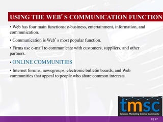 8 | 27
USING THE WEB’S COMMUNICATION FUNCTION
• Web has four main functions: e-business, entertainment, information, and
communication.
• Communication is Web’s most popular function.
• Firms use e-mail to communicate with customers, suppliers, and other
partners.
• ONLINE COMMUNITIES
• Internet forums, newsgroups, electronic bulletin boards, and Web
communities that appeal to people who share common interests.
 