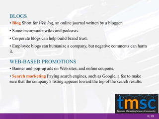 8 | 28
BLOGS
• Blog Short for Web log, an online journal written by a blogger.
• Some incorporate wikis and podcasts.
• Corporate blogs can help build brand trust.
• Employee blogs can humanize a company, but negative comments can harm
it.
WEB-BASED PROMOTIONS
• Banner and pop-up ads on Web sites, and online coupons.
• Search marketing Paying search engines, such as Google, a fee to make
sure that the company’s listing appears toward the top of the search results.
 