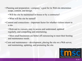 8 | 29
• Planning and preparation—company’s goal for its Web site determines
scope, content, and design.
• Will the site be maintained in-house or by a contractor?
• What will the site be named?
• Content and connections—important factor for whether visitors return to
a site.
• Relevant to viewers, easy to access and understand, updated
regularly, and compelling and entertaining.
• Most small businesses are better off outsourcing to meet their hosting
and maintenance needs.
• Costs and maintenance—development, placing the site on a Web server,
and maintaining, updating, and promoting the site.
 