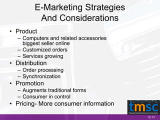 8 | 31
E-Marketing Strategies
And Considerations
• Product
– Computers and related accessories
biggest seller online
– Customized orders
– Services growing
• Distribution
– Order processing
– Synchronization
• Promotion
– Augments traditional forms
– Consumer in control
• Pricing- More consumer information
 