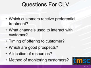 8 | 35
Questions For CLV
• Which customers receive preferential
treatment?
• What channels used to interact with
customer?
• Timing of offering to customer?
• Which are good prospects?
• Allocation of resources?
• Method of monitoring customers?
 