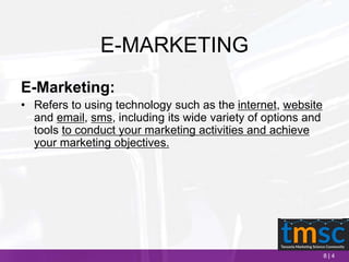8 | 4
E-MARKETING
E-Marketing:
• Refers to using technology such as the internet, website
and email, sms, including its wide variety of options and
tools to conduct your marketing activities and achieve
your marketing objectives.
 