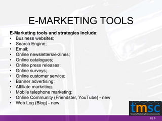 8 | 5
E-MARKETING TOOLS
E-Marketing tools and strategies include:
• Business websites;
• Search Engine;
• Email;
• Online newsletters/e-zines;
• Online catalogues;
• Online press releases;
• Online surveys;
• Online customer service;
• Banner advertising;
• Affiliate marketing.
• Mobile telephone marketing;
• Online Community (Friendster, YouTube) - new
• Web Log (Blog) - new
 