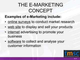 8 | 6
THE E-MARKETING
CONCEPT
Examples of e-Marketing include:
• online surveys to conduct market research
• web site to display and sell your products
• internet advertising to promote your
business
• software to collect and analyse your
customer information
 