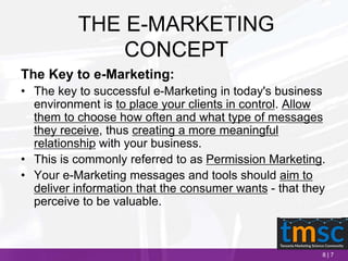 8 | 7
THE E-MARKETING
CONCEPT
The Key to e-Marketing:
• The key to successful e-Marketing in today's business
environment is to place your clients in control. Allow
them to choose how often and what type of messages
they receive, thus creating a more meaningful
relationship with your business.
• This is commonly referred to as Permission Marketing.
• Your e-Marketing messages and tools should aim to
deliver information that the consumer wants - that they
perceive to be valuable.
 