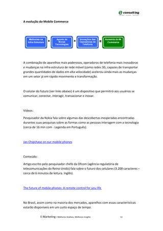 A evolução do Mobile Commerce




A combinação de aparelhos mais poderosos, operadoras de telefonia mais inovadoras
e mudanças na infra-estrutura de rede móvel (como redes 3G, capazes de transportar
grandes quantidades de dados em alta velocidade) acelerou ainda mais as mudanças
em um setor já em rápido movimento e transformação.



O celular do futuro (ver links abaixo) é um dispositivo que permitirá aos usuários se
comunicar, conectar, interagir, transacionar e inovar.



Vídeos:

Pesquisador da Nokia fala sobre algumas das descobertas inesperadas encontradas
durantes suas pesquisas sobre as formas como as pessoas interagem com a tecnologia
(cerca de 16 min com - Legenda em Português).



Jan Chipchase on our mobile phones



Conteúdo:

Artigo escrito pelo pesquisador chefe da Ofcom (agência regulatória de
telecomunicações do Reino Unido) fala sobre o futuro dos celulares (3.200 caracteres –
cerca de 6 minutos de leitura. Inglês).



The future of mobile phones: A remote control for you life



No Brasil, assim como na maioria dos mercados, aparelhos com essas características
estarão disponíveis em um curto espaço de tempo.

             E-Marketing | Melhores Análises, Melhores Insights           11
 