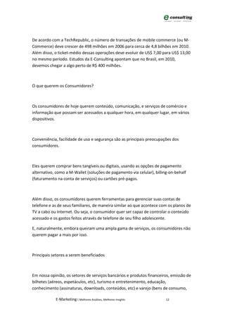 De acordo com a TechRepublic, o número de transações de mobile commerce (ou M-
Commerce) deve crescer de 498 milhões em 2006 para cerca de 4,8 bilhões em 2010.
Além disso, o ticket-médio dessas operações deve evoluir de US$ 7,00 para US$ 13,00
no mesmo período. Estudos da E-Consulting apontam que no Brasil, em 2010,
devemos chegar a algo perto de R$ 400 milhões.



O que querem os Consumidores?



Os consumidores de hoje querem conteúdo, comunicação, e serviços de comércio e
informação que possam ser acessados a qualquer hora, em qualquer lugar, em vários
dispositivos.



Conveniência, facilidade de uso e segurança são as principais preocupações dos
consumidores.



Eles querem comprar bens tangíveis ou digitais, usando as opções de pagamento
alternativo, como a M-Wallet (soluções de pagamento via celular), billing-on-behalf
(faturamento na conta de serviços) ou cartões pré-pagos.



Além disso, os consumidores querem ferramentas para gerenciar suas contas de
telefone e as de seus familiares, de maneira similar ao que acontece com os planos de
TV a cabo ou Internet. Ou seja, o consumidor quer ser capaz de controlar o conteúdo
acessado e os gastos feitos através de telefone de seu filho adolescente.

E, naturalmente, embora queiram uma ampla gama de serviços, os consumidores não
querem pagar a mais por isso.



Principais setores a serem beneficiados



Em nossa opinião, os setores de serviços bancários e produtos financeiros, emissão de
bilhetes (aéreos, espetáculos, etc), turismo e entretenimento, educação,
conhecimento (assinaturas, downloads, conteúdos, etc) e varejo (bens de consumo,

            E-Marketing | Melhores Análises, Melhores Insights          12
 