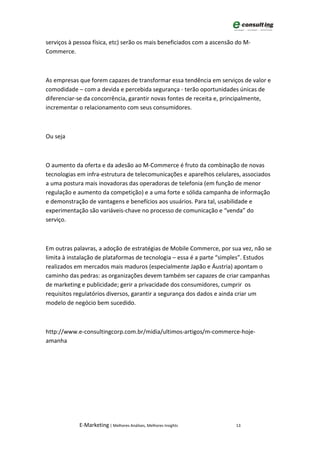 serviços à pessoa física, etc) serão os mais beneficiados com a ascensão do M-
Commerce.



As empresas que forem capazes de transformar essa tendência em serviços de valor e
comodidade – com a devida e percebida segurança - terão oportunidades únicas de
diferenciar-se da concorrência, garantir novas fontes de receita e, principalmente,
incrementar o relacionamento com seus consumidores.



Ou seja



O aumento da oferta e da adesão ao M-Commerce é fruto da combinação de novas
tecnologias em infra-estrutura de telecomunicações e aparelhos celulares, associados
a uma postura mais inovadoras das operadoras de telefonia (em função de menor
regulação e aumento da competição) e a uma forte e sólida campanha de informação
e demonstração de vantagens e benefícios aos usuários. Para tal, usabilidade e
experimentação são variáveis-chave no processo de comunicação e “venda” do
serviço.



Em outras palavras, a adoção de estratégias de Mobile Commerce, por sua vez, não se
limita à instalação de plataformas de tecnologia – essa é a parte “simples”. Estudos
realizados em mercados mais maduros (especialmente Japão e Áustria) apontam o
caminho das pedras: as organizações devem também ser capazes de criar campanhas
de marketing e publicidade; gerir a privacidade dos consumidores, cumprir os
requisitos regulatórios diversos, garantir a segurança dos dados e ainda criar um
modelo de negócio bem sucedido.



http://www.e-consultingcorp.com.br/midia/ultimos-artigos/m-commerce-hoje-
amanha




            E-Marketing | Melhores Análises, Melhores Insights          13
 