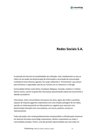 Redes Sociais S.A.




A evolução da Internet em possibilidades de utilização, mais notadamente no que se
refere ao seu poder de disseminação de informações e promoção da comunicação
multilateral entre diversos agentes, fez surgir ambientes e “ferramentas” que vieram
para fomentar a capacidade nata do ser humano em se relacionar e interagir.

Comunidades Online como Orkut, Facebook, MySpace, Youtube, Linked-in e Twitter,
dentre outras, caíram no gosto dos internautas apresentando índices de crescimento e
adesão assutadores.

Internautas, antes consumidores com pouca voz ativa, agora são mídia e, portanto,
capazes de impactar gigantes corporativos com uma simples postagem de um vídeo,
opinião ou relato pessoal de um fato positivo ou negativo que vivenciou com
determinada interação com uma empresa, sua marca, produto, serviço ou
representantes.

Todo este poder vem sendo gradativamente compreendido e utilizado pelas empresas
em diversos formatos como bolgs corporativos, twitters corporativos ou redes e
comunidades privadas. Porém, uma das grandes oportunidades que esta onda 2.0


            E-Marketing | Melhores Análises, Melhores Insights             16
 