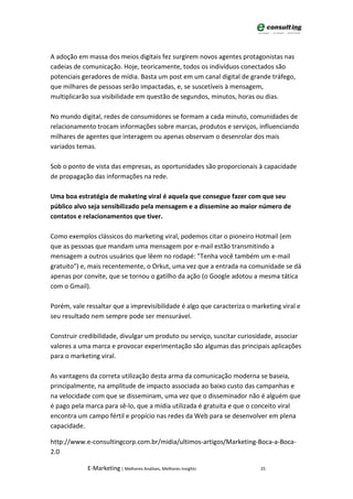 A adoção em massa dos meios digitais fez surgirem novos agentes protagonistas nas
cadeias de comunicação. Hoje, teoricamente, todos os indivíduos conectados são
potenciais geradores de mídia. Basta um post em um canal digital de grande tráfego,
que milhares de pessoas serão impactadas, e, se suscetíveis à mensagem,
multiplicarão sua visibilidade em questão de segundos, minutos, horas ou dias.

No mundo digital, redes de consumidores se formam a cada minuto, comunidades de
relacionamento trocam informações sobre marcas, produtos e serviços, influenciando
milhares de agentes que interagem ou apenas observam o desenrolar dos mais
variados temas.

Sob o ponto de vista das empresas, as oportunidades são proporcionais à capacidade
de propagação das informações na rede.

Uma boa estratégia de maketing viral é aquela que consegue fazer com que seu
público alvo seja sensibilizado pela mensagem e a dissemine ao maior número de
contatos e relacionamentos que tiver.

Como exemplos clássicos do marketing viral, podemos citar o pioneiro Hotmail (em
que as pessoas que mandam uma mensagem por e-mail estão transmitindo a
mensagem a outros usuários que lêem no rodapé: "Tenha você também um e-mail
gratuito") e, mais recentemente, o Orkut, uma vez que a entrada na comunidade se dá
apenas por convite, que se tornou o gatilho da ação (o Google adotou a mesma tática
com o Gmail).

Porém, vale ressaltar que a imprevisibilidade é algo que caracteriza o marketing viral e
seu resultado nem sempre pode ser mensurável.

Construir credibilidade, divulgar um produto ou serviço, suscitar curiosidade, associar
valores a uma marca e provocar experimentação são algumas das principais aplicações
para o marketing viral.

As vantagens da correta utilização desta arma da comunicação moderna se baseia,
principalmente, na amplitude de impacto associada ao baixo custo das campanhas e
na velocidade com que se disseminam, uma vez que o disseminador não é alguém que
é pago pela marca para sê-lo, que a mídia utilizada é gratuita e que o conceito viral
encontra um campo fértil e propício nas redes da Web para se desenvolver em plena
capacidade.

http://www.e-consultingcorp.com.br/midia/ultimos-artigos/Marketing-Boca-a-Boca-
2.0

             E-Marketing | Melhores Análises, Melhores Insights          25
 