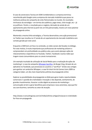 O case da construtora Tecnisa em SEM é emblemático e a empresa terminou
reconhecida pelo Google como a empresa do mercado imobiliário que possui as
melhores práticas de campanha de Links Patrocinados no mundo. Os resultados
intrínsecos da estratégia – em termos de audiência, page-views, click-trough, etc – já
se justificam. Porém, o resultado para o negócio, derivado da venda de um
apartamento pela internet (a partir de um link patrocinado), mostra um novo patamar
da propaganda online.

Mantendo a mesma linha estratégica, a Tecnisa desenvolveu uma ação promocional
no Twitter que resultou na 1ª venda de um apartamento do mercado imobiliário com
contato gerado por este canal.

Enquanto o SEM tem um foco no conteúdo, as redes sociais são focadas no diálogo.
Por este motivo, é muito importante que profissionais de marketing utilizem e
compreendam em profundidade seu público-alvo, para assim planejar ações de
relacionamento e experiência no Youtube, Twitter, Facebook e outras redes que
tragam novos consumidores para os canais transacionais.

Um exemplo inusitado de utilização de Social Media para a realização de ações de
marketing é o case da campanha Whooper Sacrifice, do Burger King. Através de um
aplicativo no Facebook, que provocava os usuários a “sacrificar” 10 dos seus amigos
para ganhar um sanduíche Whopper, o case foi short-list do Cannes Lions 2009 na
categoria Cyber, um dos mais importantes prêmios da propaganda online.

Explorar as possibilidades da propaganda na Web para gerar leads e oportunidades
comerciais é questão de criatividade e inovação e não depende, estritamente, de
grandes investimentos. Associar a visão digital ao processo de marketing e
comunicação só tem a gerar benefícios para empresas e seus acionistas, seja qual for
seu core-business, tamanho ou setor de atuação.



http://www.e-consultingcorp.com.br/midia/ultimos-artigos/invoacao-e-criatividade-
for-free-em-propaganda




            E-Marketing | Melhores Análises, Melhores Insights          28
 
