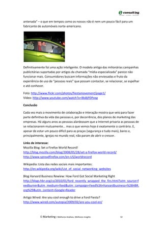 antenada” – o que em tempos como os nossos não é nem um pouco fácil para um
fabricante de automóveis norte-americano.




Definitivamente foi uma ação inteligente. O modelo antigo das milionárias campanhas
publicitárias suportadas por artigos da chamada “mídia-especializada” parece não
funcionar mais. Consumidores buscam informações não enviesadas e fruto da
experiência de uso de “pessoas reais” que possam contactar, se relacionar, se espelhar
e até conhecer.

Foto: http://www.flickr.com/photos/fiestamovement/page1/
Vídeo: http://www.youtube.com/watch?v=lBs8jPDPveg

Conclusão

Cada vez mais o movimento de colaboração e interação mostra que veio para fazer
parte definitiva da vida das pessoas e, por decorrência, dos planos de marketing das
empresas. Há alguns anos as pessoas alardeavam que a Internet privaria as pessoas de
se relacionarem mutuamente... mas o que vemos hoje é exatamente o contrário. E,
apesar de estar um pouco difícil para as praças (segurança e tudo mais), bares e,
principalmente, igrejas no mundo real, não param de abrir e crescer.

Links de interesse:
Mozilla Blog: Set a Firefox World Record!
http://blog.mozilla.com/blog/2008/05/28/set-a-firefox-world-record/
http://www.spreadfirefox.com/en-US/worldrecord

Wikipedia: Lista das redes sociais mais importantes:
http://en.wikipedia.org/wiki/List_of_social_networking_websites

Blog Harvard Business Rewiew: How Ford Got Social Marketing Right
http://blogs.hbr.org/cs/2010/01/ford_recently_wrapped_the_firs.html?utm_source=f
eedburner&utm_medium=feed&utm_campaign=Feed%3A+harvardbusiness+%28HBR.
org%29&utm_content=Google+Reader

Artigo Wired: Are you cool enough to drive a Ford Fiesta?
http://www.wired.com/autopia/2009/02/are-you-cool-en/



            E-Marketing | Melhores Análises, Melhores Insights         32
 