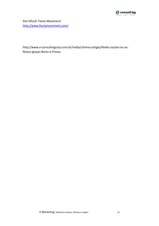 Site Oficial: Fiesta Movement
http://www.fiestamovement.com/




http://www.e-consultingcorp.com.br/midia/ultimos-artigos/Redes-sociais-ou-as-
Novas-Igrejas-Bares-e-Pracas




            E-Marketing | Melhores Análises, Melhores Insights       33
 