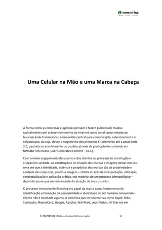 Uma Celular na Mão e uma Marca na Cabeça




A forma como as empresas e agências pensam e fazem publicidade mudou
radicalmente com o desenvolvimento da Internet como canal tanto voltado ao
business (viés transacional) como mídia central para comunicação, relacionamento e
colaboração, ou seja, desde o surgimento dos primeiros E-Commerce até a atual onda
2.0, pautada no envolvimento do usuário através da produção de conteúdo em
formato rich media (User Generated Content – UGC).

Com o maior engajamento do usuário e dos clientes no processo de construção e
criação (na verdade, co-construção e co-criação) das marcas e imagens destas marcas -
uma vez que a identidade, essência e propósitos das marcas são de propriedade e
controle das empresas, porém a imagem – obtida através da interpretação, utilização,
contextualização e aplicação prática, nos modelos de um processo antropofágico –
depende quase que exclusivamente da atuação de seus usuários.

O processo interativo de Branding e o papel da marca como instrumento de
identificação e formação da personalidade e identidade do ser humano-consumidor-
cliente não é novidade alguma. A dinâmica que tornou marcas como Apple, Nike,
Starbucks, MasterCard, Google, Absolut, Wal Mart, Louis Vitton, All Star etc em



            E-Marketing | Melhores Análises, Melhores Insights         34
 