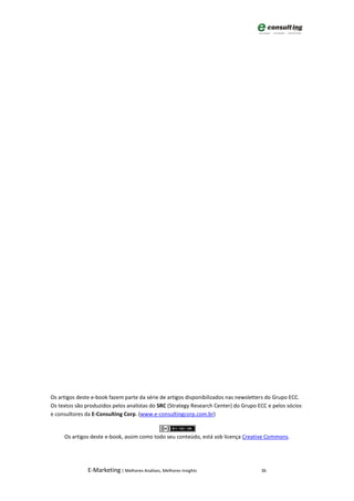 Os artigos deste e-book fazem parte da série de artigos disponibilizados nas newsletters do Grupo ECC.
Os textos são produzidos pelos analistas do SRC (Strategy Research Center) do Grupo ECC e pelos sócios
e consultores da E-Consulting Corp. (www.e-consultingcorp.com.br)


     Os artigos deste e-book, assim como todo seu conteúdo, está sob licença Creative Commons.




               E-Marketing | Melhores Análises, Melhores Insights                    36
 