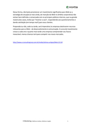 Dessa forma, não basta provisionar um investimento significativo para Web se a
estratégia de atuação (e mais ainda, de inserção da Web no âmbito corporativo) não
estiver bem definida e consensada com os principais públicos internos, que na grande
maioria dos casos, terão que “mostrar a cara”, respondendo aos questionamentos e
dando satisfação (em tempo real!) para seus clientes.

Preparada ou não, cedo ou tarde, será imperativo às empresas destinarem recursos
relevantes para a Web – do desenvolvimento à comunicação. A curva de investimento
cresce a cada ano e quanto mais tarde uma empresa compreender seu futuro
inexorável, menos chances terá para competir nos novos mercados.



http://www.e-consultingcorp.com.br/midia/ultimos-artigos/Web-2.0.10




             E-Marketing | Melhores Análises, Melhores Insights        5
 