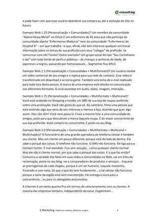 e pode fazer com que esse usuário abandone sua compra ou até a visitação do Site no
futuro.

Exemplo Web 1.25 (Personalização + Comunidades)? Um membro da comunidade
“Adoro Heavy Metal” no Orkut é um enfermeiro de 45 anos que não participa da
comunidade aberta “Enfermeiros Maduros” nem da comunidade “Enfermeiros do
Hospital X” – em que trabalha - e que, afinal, não tem interesse qualquer em trocar
informação sobre os temas de sua profissão com seus “colegas” de profissão. Se
comunicar com ele? Como? Outro exemplo? Um grupo social do tipo “Sou Corinthiano
e daí” com toda horda de perfis e públicos – de crianças a senhoras de idade, de
japoneses a negros, passando por homossexuais... Segmentar fica difícil.

Exemplo Web 1.5 (Personalização + Comunidades + Multiformato)? Um usuário recebe
um vídeo comercial de seu amigo e o replica para sua rede de contatos. Esse vídeo é
transformado em download e se torna game. Também virá tema de e-mail replicado
para toda lista desta pessoa. A marca de uma empresa está diluída na comunicação
nos diferentes formatos. O viral acontece em áudio, vídeo, imagem, interação...

Exemplo Web 1.75 (Personalização + Comunidades + Multiformato + Multicanal)?
Você está andando no Shopping e recebe um SMS de sua loja de roupas preferida
sobre uma promoção. Você não gosta do que vê. Ao contrário, filma uma pessoa que
está vestindo algo que seria de seu interesse e reenvia à loja, dizendo que quer algo
assim. Eles não têm! Você nem passa lá. Envia a mesmo foto a uma comunidade de
amigos, pede para que descubram a marca daquela roupa. É do maior concorrente de
sua loja preferida. Você compra no concorrente. E posta no seu Blog.

Exemplo Web 2.0 (Personalização + Comunidades + Multiformato + Multicanal +
Multichapéu)? O funcionário de uma grande operadora de telefonia celular é também
seu cliente. Mas um cliente um pouco diferente, porque está do lado de dentro. Ele
sabe o porquê das coisas. O telefone não funciona. O SMS não funciona. Ele liga para o
Contact Center. É mal atendido. Fica sem solução... como qualquer cliente normal.
Mas ele não é cliente normal, por que sabe o porquê das coisas. E o que faz então?
Comunica a verdade dos fatos em suas redes e comunidades na Web, vai em Sites de
reclamação, posta no seu blog, vai a comparadores de produtos e serviços... Esquece
as prerrogativas de cada chapéu, porque é um ser humano, naquele momento,
frustrado e com raiva. Só que o que diz tem fundamento... o tal celular não funciona
porque a torre da região está sem manutenção. Ele entrega o ouro para a
concorrência... ou para os advogados processistas.

A Internet é um tanto quanto fria em termos de relacionamento com os clientes. A
maioria das empresas também, independente do canal. Engatinham...




             E-Marketing | Melhores Análises, Melhores Insights         8
 