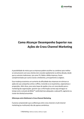 Como Alcançar Desempenho Superior nas
              Ações de Cross Channel Marketing




A possibilidade de meios que as empresas podem escolher ou combinar para melhor
se comunicarem com seus clientes tem crescido rapidamente na última década, desde
que os veículos tradicionais, tais como TV, Rádio e Mídia Impressa, foram
complementados por outros Canais e Ambientes, principalmente os digitais.

Essa mudança ocasionou um aumento da dificuldade das empresas em otimizar as
ações de suas campanhas online e offline, incluindo-se aí orçamentos, expectativas e
proporções. Além disso, esse vasto leque de opções criou um novo desafio para o
marketing das organizações: garantir que a informação correta seja entregue no
tempo certo e através da Mídia** preferida/mais adequada a cada perfil, segmento ou
cluster de cliente/consumidor.

Diferenças entre Multicanal e Cross-Channel Marketing

É preciso compreender que as diferenças entre cross-channel e multi-channel
marketing (ou multicanal) não são apenas semânticas.


            E-Marketing | Melhores Análises, Melhores Insights        19
 