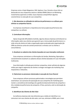 Empresas como a Virgin Megastore, EMI, Sephora, Fnac, Porsche e Accor têm se
destacado em seus respectivos setores e obtidos ROMIs (Return on Marketing
Investments) superiores à média. Essas empresas compartilham algumas
características na execução de suas campanhas:

 1. São obsessivas na utilização de métricas de performance e as utilizam para
otimizar as campanhas futuras.

   As empresas reconhecem a importância da mensuração da performance das
campanhas e as utilizam.

 2. Centralizam informações

    Apesar da grande dificuldade envolvida, algumas dessas empresas centralizaram as
informações sobre seus clientes para garantir que a mensuração da performance e a
visão única do cilente em toda a organização sejam praticadas pela organização (do
CRM aos diversos canais de contato presenciais e remotos com os clientes e
consumidores).

 3. Atualizam os cadastros dos clientes baseados em suas interações multicanais

   Essas empresas centralizam as informações de Vendas, Marketing, Operações e
constantemente atualizam os cadastros desses clientes baseados em suas interações
multicanais.

   Essa informação é utilizada para otimizar campanhas, testar aeficácia de algumas
mídias para alguns segmentos de clientes e entegar mensagens de marketing mais
impactantes e relevantes.

 4. Padronizam os processos relacionados à execução do Cross Channel

    Essas empresas utilizam processos padronizados e tecnologias que permitem
automatizar: (1) o processo de aprovação de suas campanhas de marketing (para
manter a consistência de branding), (2) a gestão do desenvolvimento da campanha e
(3) a medição da performance da campanha. O foco, portanto, está na otimização da
campanha.

 5. Identificam dos Clientes de Alto Valor

   As melhores empresas são mais eficientes que a média em identificar e se
comunicar com seus clientes de alto valor; com isso, otimizam o ROMI, pois é mais


            E-Marketing | Melhores Análises, Melhores Insights         21
 