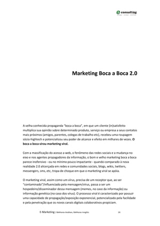 Marketing Boca a Boca 2.0




A velha conhecida propaganda “boca a boca”, em que um cliente (in)satisfeito
multiplica sua opinião sobre determinado produto, serviço ou empresa a seus contatos
mais próximos (amigos, parentes, colegas de trabalho etc), recebeu uma roupagem
sócio-hightech e potencializou seu poder de alcance e efeito em milhares de vezes. O
boca a boca virou marketing viral.

Com a massificação do acesso a web, o fenômeno das redes sociais e a mudança no
eixo e nos agentes propagadores da informação, o bom e velho marketing boca a boca
parece inofensivo - ou no mínimo pouco impactante - quando comparado à nova
realidade 2.0 alicerçada em redes e comunidades sociais, blogs, wikis, twitters,
messengers, sms, etc, tropa de choque em que o marketing viral se apóia.

O marketing viral, assim como um vírus, precisa de um receptor que, ao ser
“contaminado”/influenciado pela mensagem/vírus, passa a ser um
hospedeiro/disseminador dessa mensagem (memes, no caso da informação) ou
informação genética (no caso dos vírus). O processo viral é caracterizado por possuir
uma capacidade de propagação/exposição exponencial, potencializado pela facilidade
e pela penetração que os novos canais digitais colaborativos propiciam.

            E-Marketing | Melhores Análises, Melhores Insights         24
 