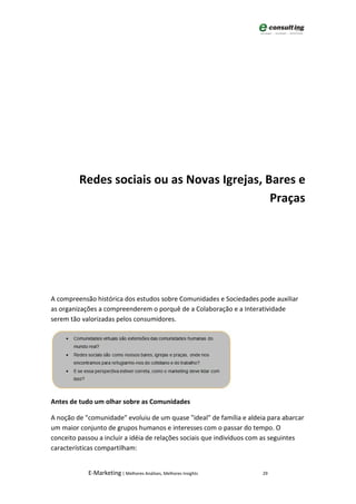 Redes sociais ou as Novas Igrejas, Bares e
                                             Praças




A compreensão histórica dos estudos sobre Comunidades e Sociedades pode auxiliar
as organizações a compreenderem o porquê de a Colaboração e a Interatividade
serem tão valorizadas pelos consumidores.




Antes de tudo um olhar sobre as Comunidades

A noção de "comunidade" evoluiu de um quase "ideal" de família e aldeia para abarcar
um maior conjunto de grupos humanos e interesses com o passar do tempo. O
conceito passou a incluir a idéia de relações sociais que indivíduos com as seguintes
características compartilham:


            E-Marketing | Melhores Análises, Melhores Insights         29
 